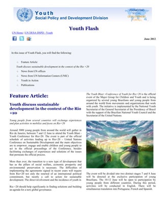 Youth Flash
  UN Home | UN DESA DSPD - Youth

                                                                                                                             June 2012




 In this issue of Youth Flash, you will find the following:


          Feature Article:
      Youth discuss sustainable development in the context of the Rio +20
          News from UN offices
          News from UN Information Centers (UNIC)
          Youth in Action
          Publications



Feature Article:
                                                                      The Youth Blast –Conference of Youth for Rio+20 is the official
                                                                      event of the Major Group for Children and Youth and is being
                                                                      organized by several young Brazilians and young people from
Youth discuss sustainable                                             around the world from movements and organizations that work
                                                                      with youth. The initiative is implemented by the National Youth
development in the context of the Rio                                 Secretariat of the General Secretariat of the Presidency of Brazil
+20                                                                   with the support of the Brazilian National Youth Council and the
                                                                      Secretariat of the United Nations.
Young people from several countries will exchange experiences
and plan activities to mobilize and focus on Rio+20

Around 3000 young people from around the world will gather in
Rio de Janeiro, between 7 and 12 June to attend the Youth Blast -
Youth Conference for Rio+20. The event is part of the official
schedule of activities leading up to Rio+20 – United Nations
Conference on Sustainable Development and the main objectives
are to empower, engage and enable children and young people to
act in the official proceedings of the Conference, besides
facilitating exchanges of experiences and solutions of the issues
that permeate the official process.

More than ever, the transition to a new type of development that
has as the pillars of social welfare, economic prosperity and
environmental preservation is necessary. The difficulties of
implementing the agreements signed in recent years will require
from Rio+20 not only the renewal of an international political        The event will be divided into two distinct stages 7 and 8 June
commitment, but mostly a call to action for sustainable               will be directed at the exclusive participation of young
development. The direct involvement and the incidence of youth in     Brazilians. The 10-12 June will be open to participation by
                                                                      young people from different countries. During this period,
Rio +20 should help significantly in finding solutions and building   activities will be conducted in English. There will be
an agenda for a new global governance.                                simultaneous translation into Portuguese, French and Spanish.
 