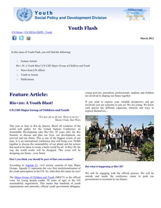 Youth Flash
  UN Home | UN DESA DSPD - Youth

                                                                                                                              March 2012




 In this issue of Youth Flash, you will find the following:


           Feature Article:
      Rio+20: A Youth Blast! UN CSD Major Group of Children and Youth
           News from UN offices
           Youth in Action
           Publications




Feature Article:
                                                                          young activists, journalists, professionals, students and children
                                                                          are involved in shaping our future together.

Rio+20: A Youth Blast!                                                    If you want to express your valuable perspective and get
                                                                          involved--you are welcome to join us! We are young. We know
                                                                          each person has different capacities, interests and ways to
UN CSD Major Group of Children and Youth                                  express themselves...

                              “Try not--do or do not. There is no try.”
                                              Master Yoda, Star Wars

This year in June in Rio de Janeiro, Brazil all countries of the
world will gather for the United Nations Conference on
Sustainable Development (aka Rio+20), 20 years after the Rio
Summit, to discuss and plan our lives, our development, our
survival and our future. This is one of the biggest events of our
time. It is an international conference that will bring over 50,000
together to discuss the sustainability of our planet and the actions
that need to be taken to create a better world for all. At Rio+20, the
way the world works will be designed. This event will be
designing our future....your future.

Don’t you think you should be part of that conversation?

According to Agenda 21, civil society consists of nine Major              But what is happening at Rio+20?
Groups. Agenda 21 represents the very first institutionalization of
the youth participation at the UN. So, what does this mean for you?
                                                                          We will be engaging with the official process. We will be
The Major Group of Children and Youth (MGCY) is the official              outside and inside the conference venue to push our
voice for young people (under 30 years of age) in the UN                  governments to recommit to our futures.
sustainability negotiations. This means that hundreds of youth
organisations and networks, official youth government delegates,
 