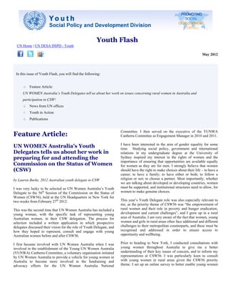 Youth Flash
  UN Home | UN DESA DSPD - Youth

                                                                                                                              May 2012




 In this issue of Youth Flash, you will find the following:


          Feature Article:
      UN WOMEN Australia’s Youth Delegates tell us about her work on issues concerning rural women in Australia and
      participation in CSW!
          News from UN offices
          Youth in Action
          Publications


                                                                       Committee. I then served on the executive of the YUNWA
Feature Article:                                                       Canberra Committee as Engagement Manager in 2010 and 2011.

                                                                       I have been interested in the area of gender equality for some
UN WOMEN Australia’s Youth                                             time. Studying social policy, government and international
Delegates tells us about her work in                                   relations in my undergraduate degree at the University of
preparing for and attending the                                        Sydney inspired my interest in the rights of women and the
                                                                       importance of ensuring that opportunities are available equally
Commission on the Status of Women                                      for women as they are for men. I strongly believe that women
(CSW)                                                                  should have the right to make choices about their life – to have a
                                                                       career; to have a family; to have either or both; to follow a
by Lauren Burke, 2012 Australian youth delegate to CSW                 religion or not; to choose a partner. Most importantly, whether
                                                                       we are talking about developed or developing countries, women
I was very lucky to be selected as UN Women Australia’s Youth          must be supported, and institutional structures need to allow, for
Delegate to the 56th Session of the Commission on the Status of        women to make genuine choices.
Women (CSW56), held at the UN Headquarters in New York for
two weeks from February 27th 2012.                                     This year’s Youth Delegate role was also especially relevant to
                                                                       me, as the priority theme of CSW56 was “the empowerment of
This was the second time that UN Women Australia has included a        rural women and their role in poverty and hunger eradication,
young woman, with the specific task of representing young              development and current challenges”, and I grew up in a rural
Australian women, in their CSW delegation. The process for             area of Australia. I am very aware of the fact that women, young
selection included a written application in which prospective          women and girls in rural areas often face additional and different
delegates discussed their vision for the role of Youth Delegate, and   challenges to their metropolitan counterparts, and these must be
how they hoped to represent, consult and engage with young             recognised and addressed in order to ensure access to
Australian women before and after CSW56.                               opportunity and wellbeing.

I first became involved with UN Women Australia when I was             Prior to heading to New York, I conducted consultations with
involved in the establishment of the Young UN Women Australia          young women throughout Australia to give me a better
(YUNWA) Canberra Committee, a voluntary organisation initiated         understanding of their key issues of concern, and to inform my
by UN Women Australia to provide a vehicle for young women in          representations at CSW56. I was particularly keen to consult
Australia to become more involved in the fundraising and               with young women in rural areas given the CSW56 priority
advocacy efforts for the UN Women Australia National                   theme. I set up an online survey to better enable young women
 