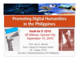 Prof. Dave E. Marcial
Dean, College of Computer Studies
VP –Visayas, PSITE
Secretary, Computing Society of the Philippines
Youth for IT 2010
UP Diliman, Quezon City
September 15, 2010
Promoting Digital Humanities
in the Philippines
 