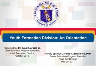Presented by: Dr. Juan R. Araojo Jr.
Chief Education Program Specialist
Youth Formation Division
October 2016
Youth Formation Division: An Orientation
Plenary Speaker: Jerome H. Baldemoro, PhD.
Senior Education Program Specialist
Naga City Division
May 20, 2017
 