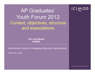 AP Graduates’
         Youth Forum 2012
  Context, objectives, structure
       and expectations

                   Tek Jung Mahat
                       ICIMOD


International Centre for Integrated Mountain Development
Kathmandu, Nepal
 