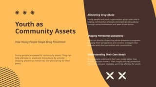 Youth as
Community Assets
Alleviating Drug Abuse
Shaping Prevention Initiatives
Understanding Their Own Needs
Young people and youth organizations play a vital role in
helping communities alleviate and eradicate drug abuse
through active involvement and peer-driven action.
Youth can directly shape drug abuse prevention programs,
bringing fresh perspectives and creative strategies that
resonate with their generation and communities.
Young people understand their own needs better than
outside decision-makers. Their insight ensures prevention
efforts are relevant, relatable, and truly effective for youth.
Young people are powerful community assets. They can
help alleviate or eradicate drug abuse by actively
shaping prevention initiatives and advocating for their
peers.
How Young People Shape Drug Prevention
 