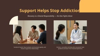 Family & Friends: Stay involved, communicate openly, and
choose supportive relationships.
Doctors, counsellors & those who recovered: Seek
guidance and learn from shared experience.
Support Helps Stop Addiction
Recovery is a Shared Responsibility — No One Fights Alone
 