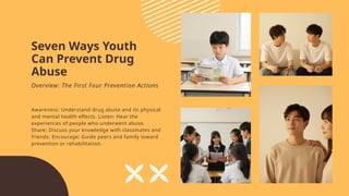 Seven Ways Youth
Can Prevent Drug
Abuse
Awareness: Understand drug abuse and its physical
and mental health effects. Listen: Hear the
experiences of people who underwent abuse.
Share: Discuss your knowledge with classmates and
friends. Encourage: Guide peers and family toward
prevention or rehabilitation.
Overview: The First Four Prevention Actions
 