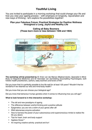 Youthful Living
You are invited to participate in a morning workshop that could change your life and
how you view your ageing process – with emphasis on longevity, rejuvenation and
new ways of thinking - let’s explore the possibilities together!
Plan your Fabulous Future: Practical Strategies for Positive Wellness
throughout a Long, Joyful and Healthy Life
Calling all Baby Boomers
(Those born more or less between 1946 and 1964)

The workshop will be presented by Dr Arien van der Merwe (Medical doctor, Specialist in MindBody & Integrative Medicine) and Dr Hannetjie van Zyl-Edeling (Counselling Psychologist), both
holistic health practitioners, authors, baby boomers and lovers of life!
Did you know that it is perfectly possible to live life well for at least 120 years? Wouldn’t that be
wonderful if we retained our wits and mind-body health?
Did you know that you can choose your biological age?
Did you know that behaviour trumps genetics when it comes to influencing how you will age?
What to look forward to in this interactive workshop:
•
•
•
•
•
•
•
•

The old and new paradigms of ageing
The difference between wishful thinking and a positive attitude
Epigenetics: you are not a victim of your genes after all!
DNA telomerase enzyme activation
How to harness the power of your subconscious and superconscious minds to realise the
life you desire
Tips for heart, brain and body support
Ageless Grace™
An inspiring creative activity: practical and fun!

 