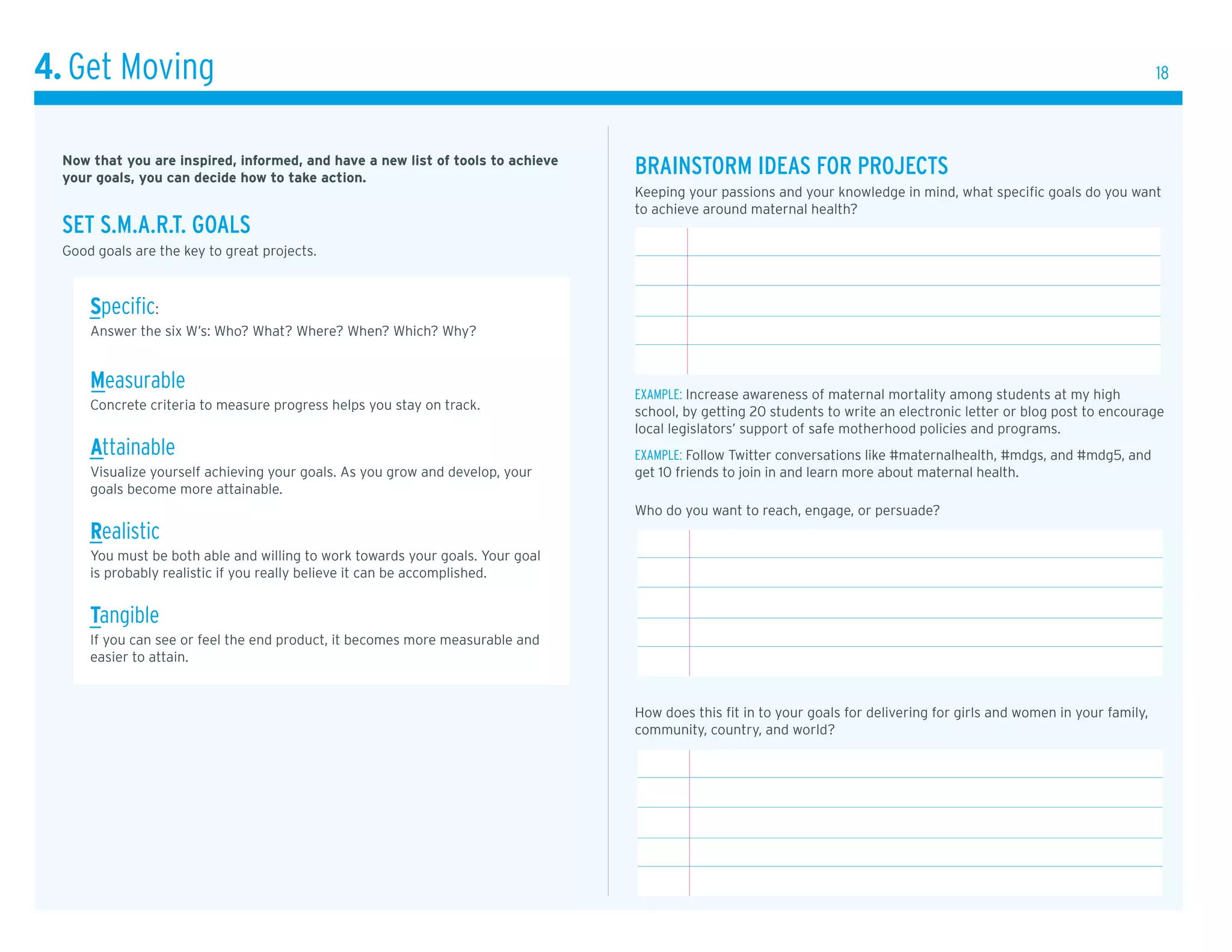 4. Get Moving                                                                                                                                                            18



  Now that you are inspired, informed, and have a new list of tools to achieve
  your goals, you can decide how to take action.
                                                                                 brAinstorm ideAs for proJects
                                                                                 Keeping your passions and your knowledge in mind, what specific goals do you want
                                                                                 to achieve around maternal health?
  set s.m.A.r.t. GoAls
  Good goals are the key to great projects.



      specific:
      Answer the six W’s: Who? What? Where? When? Which? Why?


      Measurable                                                                 exaMpLe: Increase awareness of maternal mortality among students at my high
      concrete criteria to measure progress helps you stay on track.             school, by getting 20 students to write an electronic letter or blog post to encourage
                                                                                 local legislators’ support of safe motherhood policies and programs.
      Attainable                                                                 exaMpLe: Follow Twitter conversations like #maternalhealth, #mdgs, and #mdg5, and
      Visualize yourself achieving your goals. As you grow and develop, your     get 10 friends to join in and learn more about maternal health.
      goals become more attainable.
                                                                                 Who do you want to reach, engage, or persuade?
      realistic
      You must be both able and willing to work towards your goals. Your goal
      is probably realistic if you really believe it can be accomplished.


      tangible
      If you can see or feel the end product, it becomes more measurable and
      easier to attain.


                                                                                 How does this fit in to your goals for delivering for girls and women in your family,
                                                                                 community, country, and world?
 