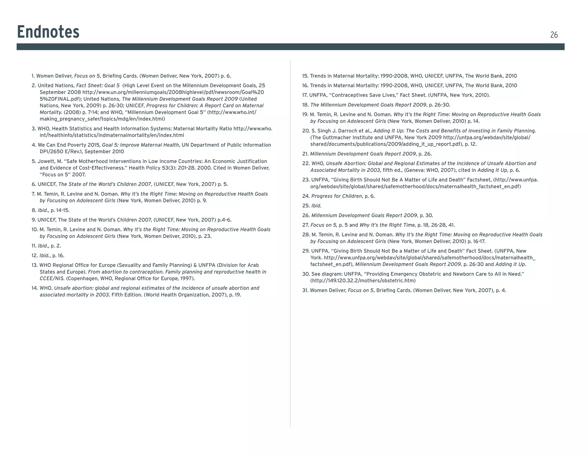 endnotes                                                                                                                                                                                                       26



 1. Women deliver, Focus on 5, Briefing Cards. (Women Deliver, New York, 2007) p. 6.                   15. Trends in Maternal Mortality: 1990-2008, WHO, UNICEF, UNFPA, The World Bank, 2010
 2. United Nations, Fact Sheet: Goal 5 (High Level Event on the Millennium Development Goals, 25       16. Trends in Maternal Mortality: 1990-2008, WHO, UNICEF, UNFPA, The World Bank, 2010
     September 2008 http://www.un.org/millenniumgoals/2008highlevel/pdf/newsroom/Goal%20
                                                                                                       17. UNFPA, “Contraceptives Save Lives,” Fact Sheet. (UNFPA, New York, 2010).
     5%20FINAL.pdf); United Nations, The Millennium Development Goals Report 2009 (united
     Nations, New York, 2009) p. 26-30; UNICEF, Progress for Children: A Report Card on Maternal       18. The Millennium Development Goals Report 2009, p. 26-30.
     Mortality. (2008) p. 7-14; and WHO, “Millennium Development Goal 5” (http://www.who.int/          19. M. Temin, R. Levine and N. Ooman. Why It’s the Right Time: Moving on Reproductive Health Goals
     making_pregnancy_safer/topics/mdg/en/index.html)                                                      by Focusing on Adolescent Girls (New York, Women Deliver, 2010) p. 14.
 3. WHO, Health Statistics and Health Information Systems: Maternal Mortality Ratio http://www.who.    20. S. Singh J. Darroch et al., Adding It Up: The Costs and Benefits of Investing in Family Planning.
    int/healthinfo/statistics/indmaternalmortality/en/index.html                                          (The Guttmacher Institute and UNFPA, New York 2009 http://unfpa.org/webdav/site/global/
 4. We Can End Poverty 2015, Goal 5: Improve Maternal Health, un department of Public information         shared/documents/publications/2009/adding_it_up_report.pdf), p. 12.
    DPI/2650 E/Rev.1, September 2010                                                                   21. Millennium Development Goals Report 2009, p. 26.
 5. Jowett, M. “Safe Motherhood Interventions in Low Income Countries: An Economic Justification       22. WHO, Unsafe Abortion: Global and Regional Estimates of the Incidence of Unsafe Abortion and
     and Evidence of Cost-Effectiveness.” Health Policy 53(3): 201-28. 2000. Cited in Women Deliver,      Associated Mortality in 2003, fifth ed., (Geneva: WHO, 2007), cited in Adding It Up, p. 6.
     “Focus on 5” 2007.
                                                                                                       23. UNFPA, “Giving Birth Should Not Be A Matter of Life and Death” Factsheet, (http://www.unfpa.
 6. UNICEF, The State of the World’s Children 2007, (UNICEF, New York, 2007) p. 5.                        org/webdav/site/global/shared/safemotherhood/docs/maternalhealth_factsheet_en.pdf)
 7. M. Temin, R. Levine and N. Ooman. Why It’s the Right Time: Moving on Reproductive Health Goals     24. Progress for Children, p. 6.
     by Focusing on Adolescent Girls (New York, Women Deliver, 2010) p. 9.
                                                                                                       25. Ibid.
 8. Ibid., p. 14-15.
                                                                                                       26. Millennium Development Goals Report 2009, p. 30.
 9. UNICEF, The State of the World’s Children 2007, (UNICEF, New York, 2007) p.4-6.
                                                                                                       27. Focus on 5, p. 5 and Why It’s the Right Time, p. 18, 26-28, 41.
 10. M. Temin, R. Levine and N. Ooman. Why It’s the Right Time: Moving on Reproductive Health Goals
     by Focusing on Adolescent Girls (New York, Women Deliver, 2010), p. 23.                           28. M. Temin, R. Levine and N. Ooman. Why It’s the Right Time: Moving on Reproductive Health Goals
                                                                                                          by Focusing on Adolescent Girls (New York, Women Deliver, 2010) p. 16-17.
 11. Ibid., p. 2.
                                                                                                       29. UNFPA, “Giving Birth Should Not Be a Matter of Life and Death” Fact Sheet. (UNFPA, New
 12. Ibid., p. 16.                                                                                        york. http://www.unfpa.org/webdav/site/global/shared/safemotherhood/docs/maternalhealth_
 13. WHO Regional Office for Europe (Sexuality and Family Planning) & UNFPA (Division for Arab            factsheet_en.pdf), Millennium Development Goals Report 2009. p. 26-30 and Adding it Up.
     States and europe). From abortion to contraception. Family planning and reproductive health in    30. See diagram: UNFPA, “Providing Emergency Obstetric and Newborn Care to All in Need.”
     CCEE/NIS. (Copenhagen, WHO, Regional Office for Europe, 1997).                                       (http://149.120.32.2/mothers/obstetric.htm)
 14. WHo. Unsafe abortion: global and regional estimates of the incidence of unsafe abortion and       31. Women Deliver, Focus on 5, Briefing Cards. (Women Deliver, New York, 2007), p. 4.
     associated mortality in 2003. Fifth Edition. (World Health Organization, 2007), p. 19.
 