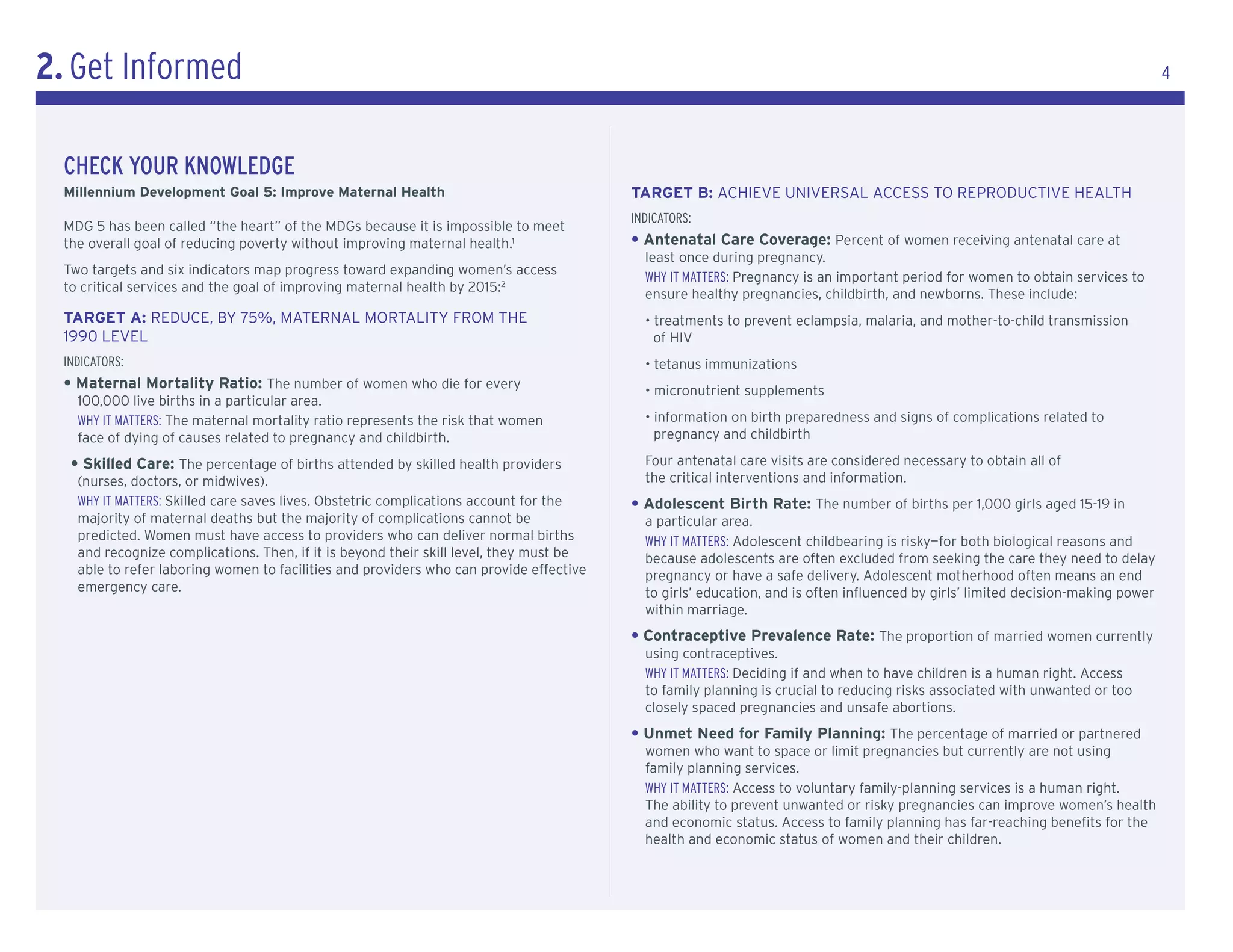 2. Get Informed                                                                                                                                                                   4




  cHeck YoUr knowledGe
  Millennium Development Goal 5: Improve Maternal Health                                 TarGeT B: AcHIEVE UNIVERSAL AccESS TO REPRODUcTIVE HEALTH
                                                                                         IndICatorS:
  MDG 5 has been called “the heart” of the MDGs because it is impossible to meet
  the overall goal of reducing poverty without improving maternal health.1               • Antenatal Care Coverage: Percent of women receiving antenatal care at
                                                                                           least once during pregnancy.
  Two targets and six indicators map progress toward expanding women’s access
                                                                                           WhY It MatterS: Pregnancy is an important period for women to obtain services to
  to critical services and the goal of improving maternal health by 2015:2
                                                                                           ensure healthy pregnancies, childbirth, and newborns. These include:
  TarGeT a: REDUcE, BY 75%, MATERNAL MORTALITY FROM THE                                    • treatments to prevent eclampsia, malaria, and mother-to-child transmission
  1990 LEVEL                                                                                 of HIV
  IndICatorS:                                                                              • tetanus immunizations
  • Maternal Mortality Ratio: The number of women who die for every                        • micronutrient supplements
    100,000 live births in a particular area.
    WhY It MatterS: The maternal mortality ratio represents the risk that women            • information on birth preparedness and signs of complications related to
    face of dying of causes related to pregnancy and childbirth.                             pregnancy and childbirth

   • Skilled Care: The percentage of births attended by skilled health providers           Four antenatal care visits are considered necessary to obtain all of
    (nurses, doctors, or midwives).                                                        the critical interventions and information.
    WhY It MatterS: Skilled care saves lives. Obstetric complications account for the    • adolescent Birth rate: The number of births per 1,000 girls aged 15-19 in
    majority of maternal deaths but the majority of complications cannot be                a particular area.
    predicted. Women must have access to providers who can deliver normal births           WhY It MatterS: Adolescent childbearing is risky—for both biological reasons and
    and recognize complications. Then, if it is beyond their skill level, they must be     because adolescents are often excluded from seeking the care they need to delay
    able to refer laboring women to facilities and providers who can provide effective     pregnancy or have a safe delivery. Adolescent motherhood often means an end
    emergency care.                                                                        to girls’ education, and is often influenced by girls’ limited decision-making power
                                                                                           within marriage.
                                                                                         • Contraceptive Prevalence Rate: The proportion of married women currently
                                                                                           using contraceptives.
                                                                                           WhY It MatterS: Deciding if and when to have children is a human right. Access
                                                                                           to family planning is crucial to reducing risks associated with unwanted or too
                                                                                           closely spaced pregnancies and unsafe abortions.
                                                                                         • Unmet Need for Family Planning: The percentage of married or partnered
                                                                                           women who want to space or limit pregnancies but currently are not using
                                                                                           family planning services.
                                                                                           WhY It MatterS: Access to voluntary family-planning services is a human right.
                                                                                           The ability to prevent unwanted or risky pregnancies can improve women’s health
                                                                                           and economic status. Access to family planning has far-reaching benefits for the
                                                                                           health and economic status of women and their children.
 