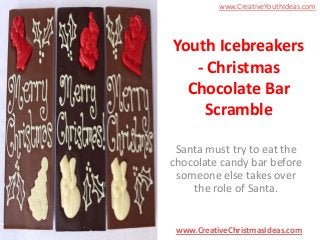 www.CreativeYouthIdeas.com

Youth Icebreakers
- Christmas
Chocolate Bar
Scramble
Santa must try to eat the
chocolate candy bar before
someone else takes over
the role of Santa.

www.CreativeChristmasIdeas.com

 