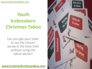 www.CreativeYouthIdeas.com




          Youth
      Icebreakers:
    Christmas Taboo

     Can you get your team
       to say the chosen
     words in the time limit
       without using the
         taboo words?


www.CreativeChristmasIdeas.com
 