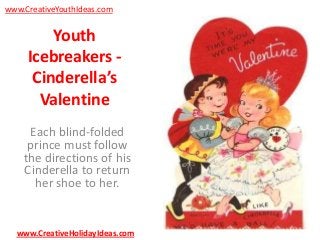 www.CreativeYouthIdeas.com

Youth
Icebreakers Cinderella’s
Valentine
Each blind-folded
prince must follow
the directions of his
Cinderella to return
her shoe to her.

www.CreativeHolidayIdeas.com

 