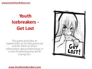 Youth
Icebreakers -
Get Lost
This game provides an
opportunity to mix the group up
and for them to share
information about themselves in
a non-threatening way while
having fun.
www.CreativeYouthIdeas.com
www.CreativeIcebreakers.com
 