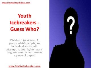 Youth
Icebreakers -
Guess Who?
Divided into at least 2
groups of 4-6 people, an
individual youth will
attempt to get his/her team
to guess a name written on
a piece of paper.
www.CreativeYouthIdeas.com
www.CreativeIcebreakers.com
 