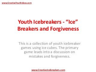 Youth Icebreakers - “Ice”
Breakers and Forgiveness
This is a collection of youth icebreaker
games using ice cubes. The primary
game leads into a discussion on
mistakes and forgiveness.
www.CreativeYouthIdeas.com
www.CreativeIcebreakers.com
 