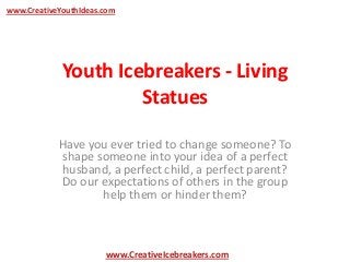 Youth Icebreakers - Living
Statues
Have you ever tried to change someone? To
shape someone into your idea of a perfect
husband, a perfect child, a perfect parent?
Do our expectations of others in the group
help them or hinder them?
www.CreativeYouthIdeas.com
www.CreativeIcebreakers.com
 
