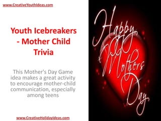 Youth Icebreakers
- Mother Child
Trivia
This Mother's Day Game
idea makes a great activity
to encourage mother-child
communication, especially
among teens
www.CreativeYouthIdeas.com
www.CreativeHolidayIdeas.com
 