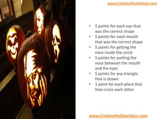 www.CreativeYouthIdeas.com

• 5 points for each eye that
was the correct shape
• 5 points for each mouth
that was the correct shape
• 5 points for getting the
nose inside the circle
• 5 points for putting the
nose between the mouth
and the eyes
• 5 points for any triangle
that is drawn
• 1 point for each place that
lines cross each other.

www.CreativeHolidayIdeas.com

 