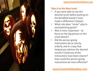 www.CreativeYouthIdeas.com

Take it to the Next Level
• If you were able to see the
desired result before putting on
the blindfold would it have
made a difference? Explain.
• What role does “vision” play in
accomplishing goals?
• Was it more important – to
focus on the big picture or the
small details?
• Did the person giving
instructions do so clearly,
orderly, and in a way that
helped you achieve the desired
results? Could any of the
instructions have been clearer?
How could the person giving
instructions be more effective?
www.CreativeHolidayIdeas.com

 