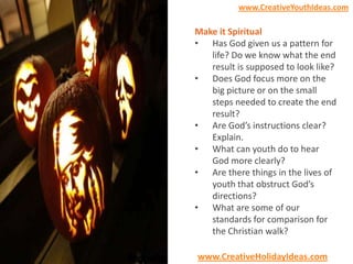 www.CreativeYouthIdeas.com

Make it Spiritual
• Has God given us a pattern for
life? Do we know what the end
result is supposed to look like?
• Does God focus more on the
big picture or on the small
steps needed to create the end
result?
• Are God’s instructions clear?
Explain.
• What can youth do to hear
God more clearly?
• Are there things in the lives of
youth that obstruct God’s
directions?
• What are some of our
standards for comparison for
the Christian walk?
www.CreativeHolidayIdeas.com

 