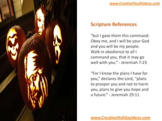 www.CreativeYouthIdeas.com

Scripture References
“but I gave them this command:
Obey me, and I will be your God
and you will be my people.
Walk in obedience to all I
command you, that it may go
well with you.” - Jeremiah 7:23
“For I know the plans I have for
you,” declares the Lord, “plans
to prosper you and not to harm
you, plans to give you hope and
a future.” - Jeremiah 29:11

www.CreativeHolidayIdeas.com

 