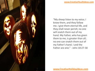 www.CreativeYouthIdeas.com

“My sheep listen to my voice; I
know them, and they follow
me. I give them eternal life, and
they shall never perish; no one
will snatch them out of my
hand. My Father, who has given
them to me, is greater than all;
no one can snatch them out of
my Father’s hand. I and the
Father are one.” - John 10:27-30

www.CreativeHolidayIdeas.com

 