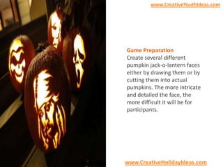 www.CreativeYouthIdeas.com

Game Preparation
Create several different
pumpkin jack-o-lantern faces
either by drawing them or by
cutting them into actual
pumpkins. The more intricate
and detailed the face, the
more difficult it will be for
participants.

www.CreativeHolidayIdeas.com

 