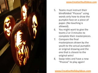 www.CreativeYouthIdeas.com

5.

6.

7.

8.

Teams must instruct their
blindfolded “Picasso” using
words only how to draw the
pumpkin face on a piece of
paper. (No touching is
allowed).
You might want to give the
teams 2 or 3 minutes to
complete their masterpieces.
Compare the final
masterpieces drawn by the
youth to the actual pumpkin
or original drawing and the
one that is closest to the
original wins!
Swap roles and have a new
“Picasso” to play again!

www.CreativeHolidayIdeas.com

 