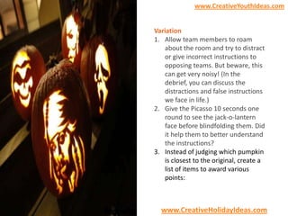 www.CreativeYouthIdeas.com

Variation
1. Allow team members to roam
about the room and try to distract
or give incorrect instructions to
opposing teams. But beware, this
can get very noisy! (In the
debrief, you can discuss the
distractions and false instructions
we face in life.)
2. Give the Picasso 10 seconds one
round to see the jack-o-lantern
face before blindfolding them. Did
it help them to better understand
the instructions?
3. Instead of judging which pumpkin
is closest to the original, create a
list of items to award various
points:

www.CreativeHolidayIdeas.com

 