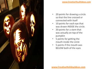 www.CreativeYouthIdeas.com

• 20 points for drawing a circle
so that the line crossed or
connected with itself
• 10 points for each eye that
was drawn INSIDE the circle.
• 20 points for a stem that
was actually on top of the
pumpkin
• 5 points for getting the
mouth inside the circle
• 5 points if the mouth was
BELOW both of the eyes

www.CreativeHolidayIdeas.com

 