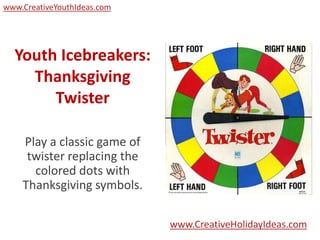 www.CreativeYouthIdeas.com




  Youth Icebreakers:
    Thanksgiving
       Twister

    Play a classic game of
     twister replacing the
      colored dots with
    Thanksgiving symbols.

                             www.CreativeHolidayIdeas.com
 