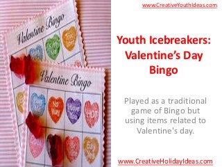 www.CreativeYouthIdeas.com




Youth Icebreakers:
 Valentine’s Day
      Bingo

 Played as a traditional
   game of Bingo but
 using items related to
    Valentine's day.


www.CreativeHolidayIdeas.com
 