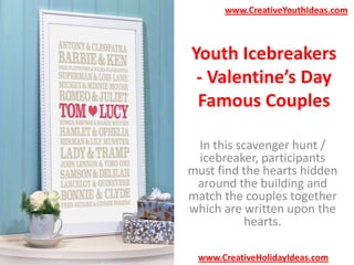 www.CreativeYouthIdeas.com

Youth Icebreakers
- Valentine’s Day
Famous Couples
In this scavenger hunt /
icebreaker, participants
must find the hearts hidden
around the building and
match the couples together
which are written upon the
hearts.
www.CreativeHolidayIdeas.com

 