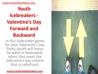 www.CreativeYouthIdeas.com

Youth
Icebreakers Valentine’s Day
Forward and
Backward
In this Icebreaker game
for your Valentine’s Day
Party, youth will move
forward or backwards
when they meet the
Valentine’s day criteria
that is called out.
www.CreativeHolidayIdeas.com

 