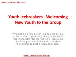 Youth Icebreakers - Welcoming
New Youth to the Group
Whether it is a new person joining a youth club,
school or church group, or just a group of youth
meeting together for the first time, icebreakers
provide opportunities for youth to let down
their guards and get to know each other.
www.CreativeYouthIdeas.com
www.CreativeIcebreakers.com
 