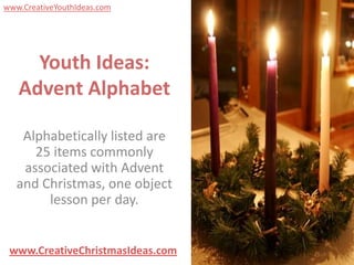 www.CreativeYouthIdeas.com




     Youth Ideas:
   Advent Alphabet

    Alphabetically listed are
      25 items commonly
    associated with Advent
   and Christmas, one object
        lesson per day.


 www.CreativeChristmasIdeas.com
 