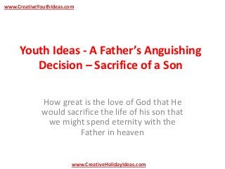 Youth Ideas - A Father’s Anguishing
Decision – Sacrifice of a Son
How great is the love of God that He
would sacrifice the life of his son that
we might spend eternity with the
Father in heaven
www.CreativeYouthIdeas.com
www.CreativeHolidayIdeas.com
 
