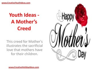 Youth Ideas -
A Mother’s
Creed
This creed for Mother's
illustrates the sacrificial
love that mothers have
for their children.
www.CreativeYouthIdeas.com
www.CreativeHolidayIdeas.com
 