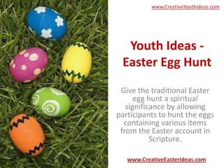 www.CreativeYouthIdeas.com




  Youth Ideas -
 Easter Egg Hunt
 Give the traditional Easter
      egg hunt a spiritual
   significance by allowing
participants to hunt the eggs
  containing various items
 from the Easter account in
           Scripture.

   www.CreativeEasterIdeas.com
 