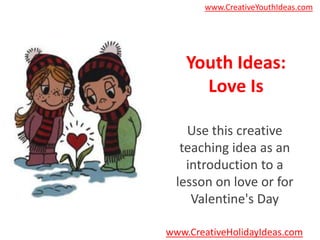 www.CreativeYouthIdeas.com




    Youth Ideas:
      Love Is

    Use this creative
   teaching idea as an
    introduction to a
  lesson on love or for
     Valentine's Day

www.CreativeHolidayIdeas.com
 