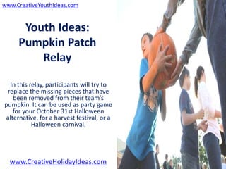 www.CreativeYouthIdeas.com


      Youth Ideas:
     Pumpkin Patch
         Relay

  In this relay, participants will try to
 replace the missing pieces that have
   been removed from their team’s
pumpkin. It can be used as party game
   for your October 31st Halloween
alternative, for a harvest festival, or a
           Halloween carnival.




  www.CreativeHolidayIdeas.com
 