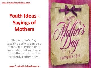Youth Ideas -
Sayings of
Mothers
This Mother's Day
teaching activity can be a
Children's sermon or a
reminder that mothers
look after us just as the
Heavenly Father does.
www.CreativeYouthIdeas.com
www.CreativeHolidayIdeas.com
 