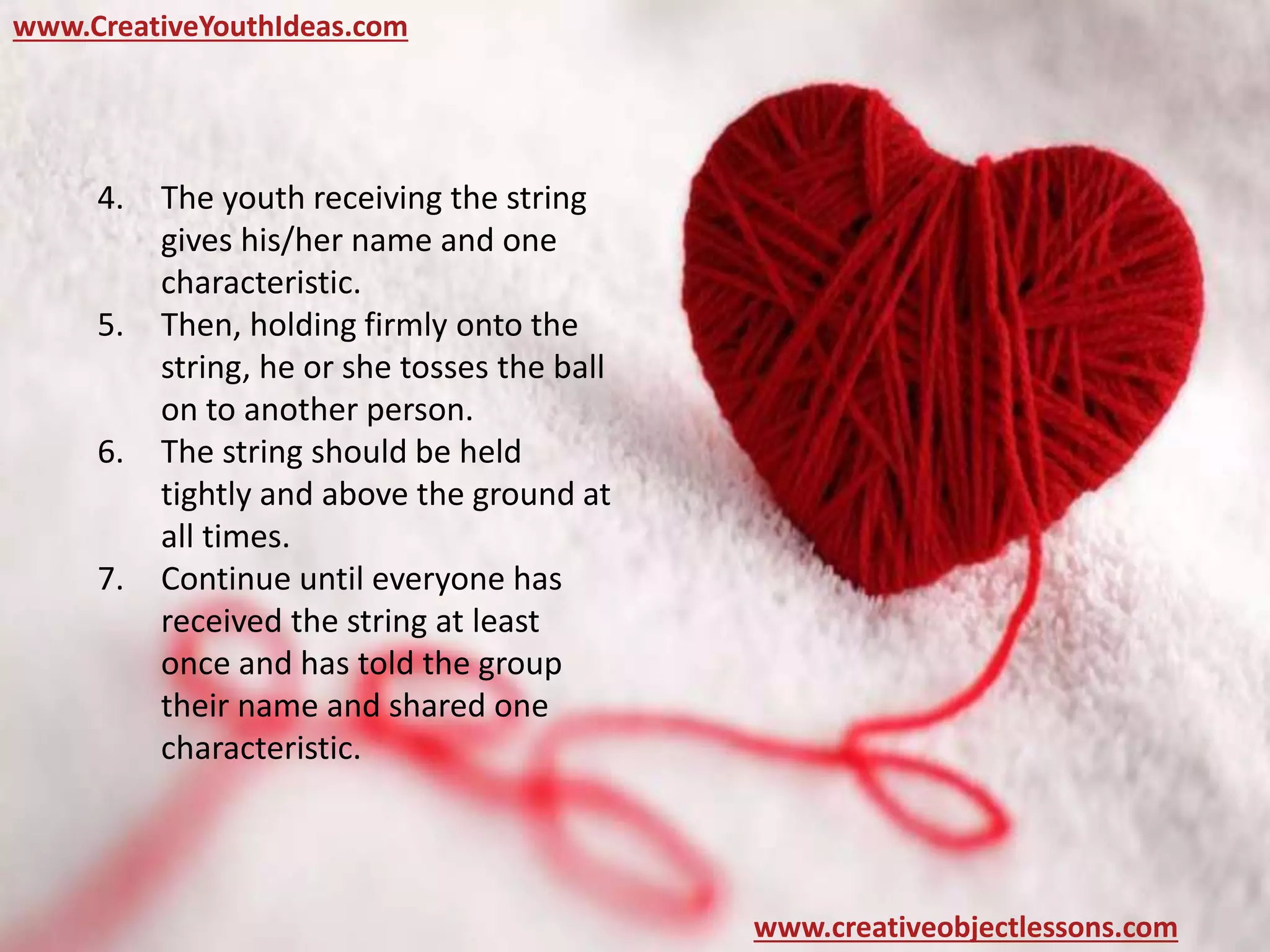 www.CreativeYouthIdeas.com
www.creativeobjectlessons.com
4. The youth receiving the string
gives his/her name and one
characteristic.
5. Then, holding firmly onto the
string, he or she tosses the ball
on to another person.
6. The string should be held
tightly and above the ground at
all times.
7. Continue until everyone has
received the string at least
once and has told the group
their name and shared one
characteristic.
 