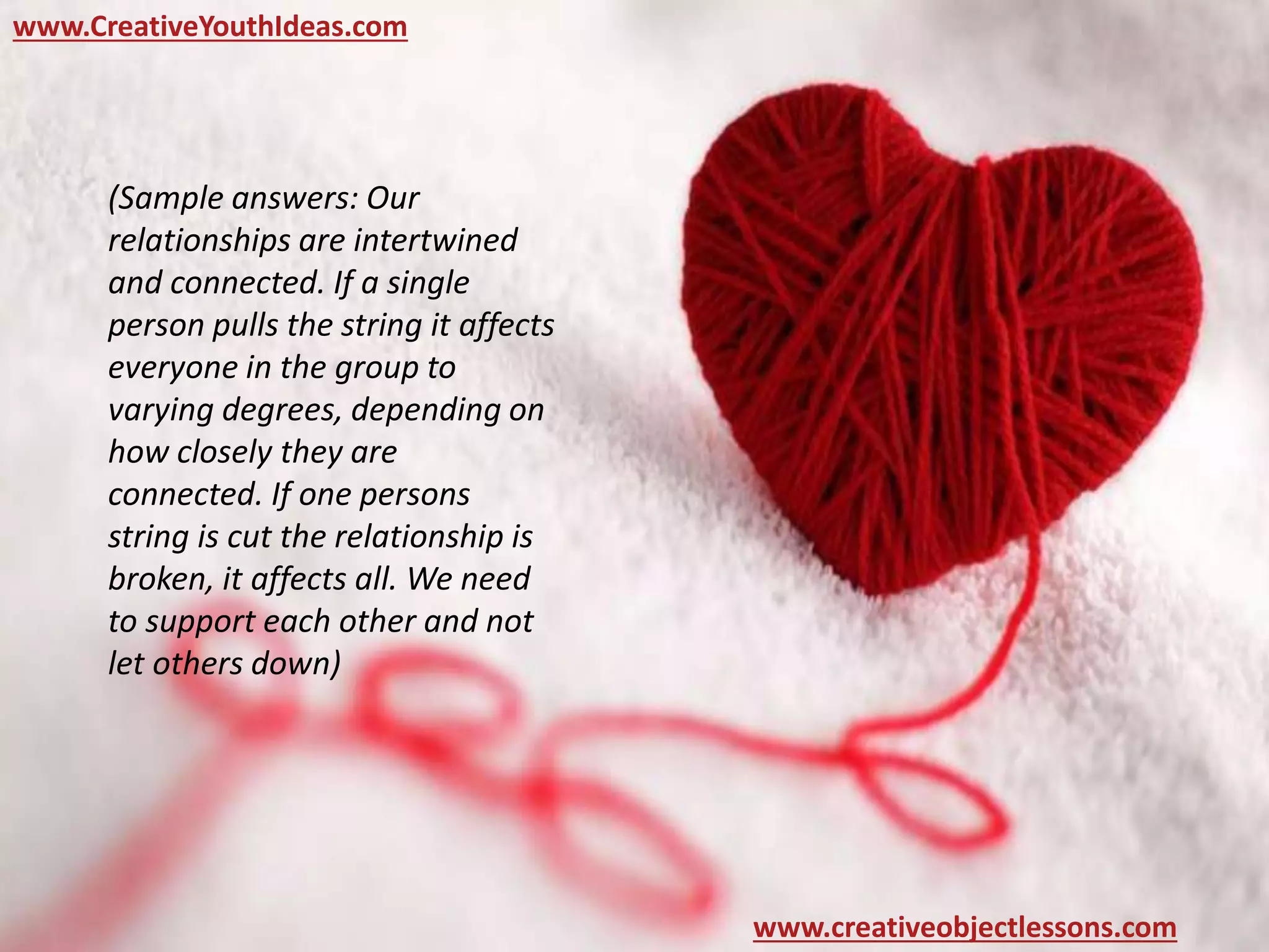 www.CreativeYouthIdeas.com
www.creativeobjectlessons.com
(Sample answers: Our
relationships are intertwined
and connected. If a single
person pulls the string it affects
everyone in the group to
varying degrees, depending on
how closely they are
connected. If one persons
string is cut the relationship is
broken, it affects all. We need
to support each other and not
let others down)
 