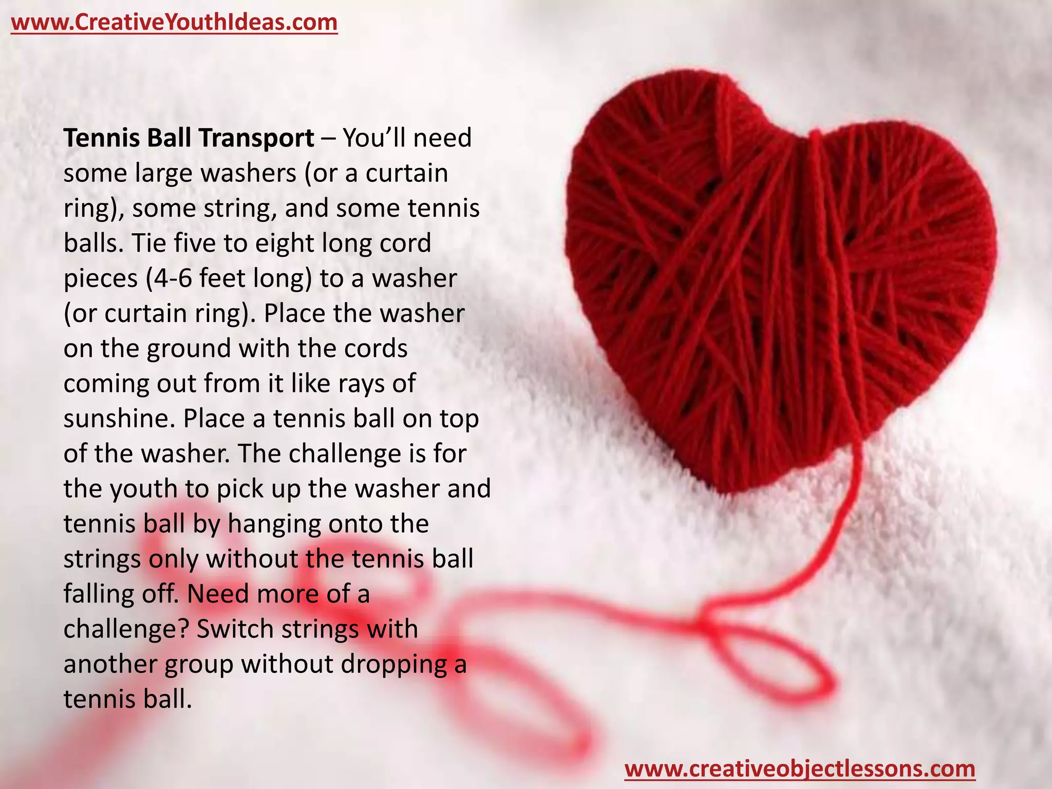 www.CreativeYouthIdeas.com
www.creativeobjectlessons.com
Tennis Ball Transport – You’ll need
some large washers (or a curtain
ring), some string, and some tennis
balls. Tie five to eight long cord
pieces (4-6 feet long) to a washer
(or curtain ring). Place the washer
on the ground with the cords
coming out from it like rays of
sunshine. Place a tennis ball on top
of the washer. The challenge is for
the youth to pick up the washer and
tennis ball by hanging onto the
strings only without the tennis ball
falling off. Need more of a
challenge? Switch strings with
another group without dropping a
tennis ball.
 