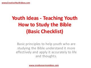 www.CreativeYouthIdeas.com




         Youth Ideas - Teaching Youth
           How to Study the Bible
               (Basic Checklist)

              Basic principles to help youth who are
              studying the Bible understand it more
             effectively and apply it accurately to life
                           and thoughts.

                         www.creativesermonideas.com
 