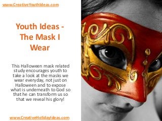 www.CreativeYouthIdeas.com

Youth Ideas The Mask I
Wear
This Halloween mask related
study encourages youth to
take a look at the masks we
wear everyday, not just on
Halloween and to expose
what is underneath to God so
that he can transform us so
that we reveal his glory!

www.CreativeHolidayIdeas.com

 