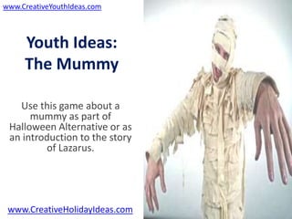 www.CreativeYouthIdeas.com



     Youth Ideas:
     The Mummy

   Use this game about a
      mummy as part of
 Halloween Alternative or as
 an introduction to the story
         of Lazarus.




 www.CreativeHolidayIdeas.com
 