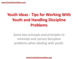 www.CreativeYouthIdeas.com




      Youth Ideas - Tips for Working With
        Youth and Handling Discipline
                   Problems

            Some key concepts and principles to
              minimize and correct discipline
            problems when dealing with youth.


                             www.CreativeSermonIdeas.com
 