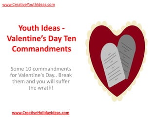 www.CreativeYouthIdeas.com

Youth Ideas Valentine’s Day Ten
Commandments
Some 10 commandments
for Valentine's Day.. Break
them and you will suffer
the wrath!

www.CreativeHolidayIdeas.com

 
